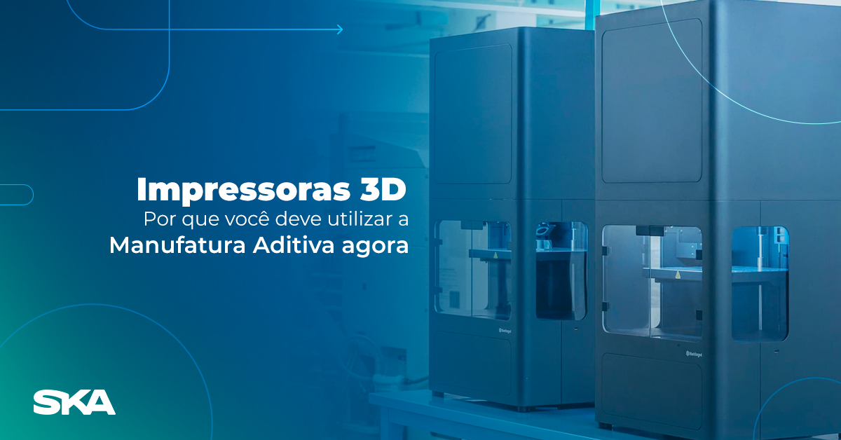 Impressoras 3D: por que você deve utilizar a Manufatura Aditiva agora